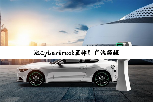 比Cybertruck更帅！广汽领程GAC PICKUP 01量产版将于2027年上市