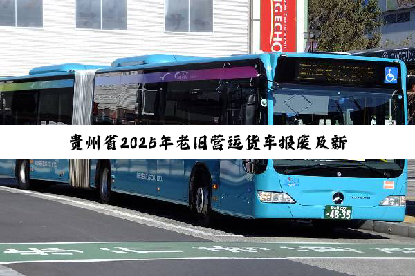 贵州省2025年老旧营运货车报废及新能源城市公交车更新补贴实施方案发布