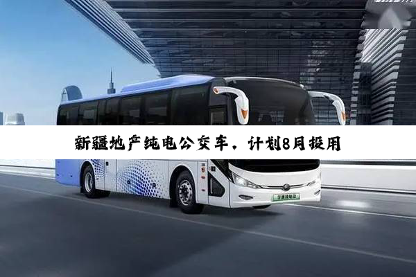 新疆地产纯电公交车，计划8月投用