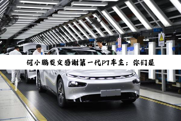 何小鹏发文感谢第一代P7车主：你们是中国新能源汽车产业的启蒙者