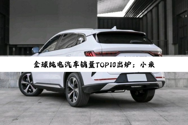 全球纯电汽车销量TOP10出炉：小米凭一款车型跃至第8名