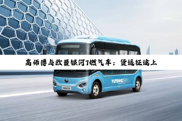 高师傅与欧曼银河7燃气车：货运征途上的得力战车