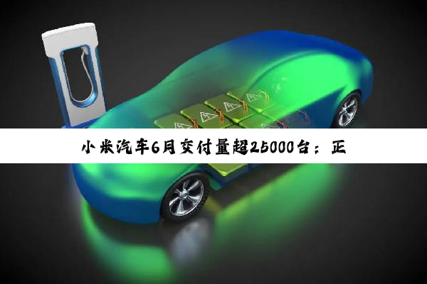 小米汽车6月交付量超25000台：正在全力以赴抓紧生产