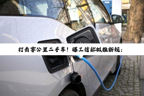 打击零公里二手车！曝工信部拟推新规：新车登记6个月内禁转二手