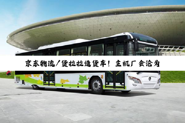 京东物流/货拉拉造货车！主机厂会沦为代工厂吗？