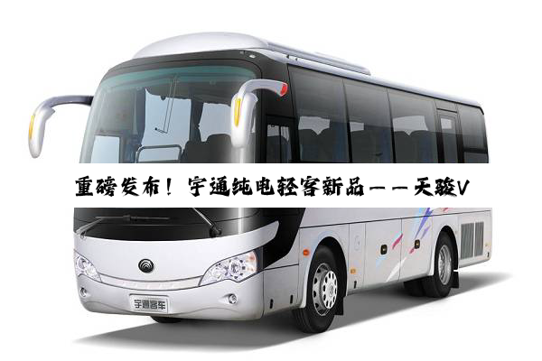 重磅发布！宇通纯电轻客新品——天骏V6E