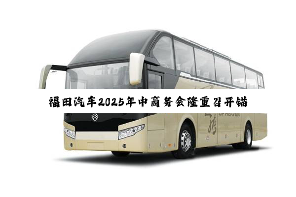 福田汽车2025年中商务会隆重召开锚定世界一流战略目标