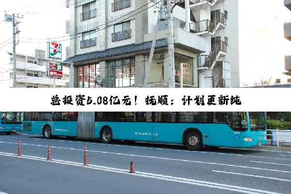 总投资5.08亿元！抚顺：计划更新纯电动公交车460台