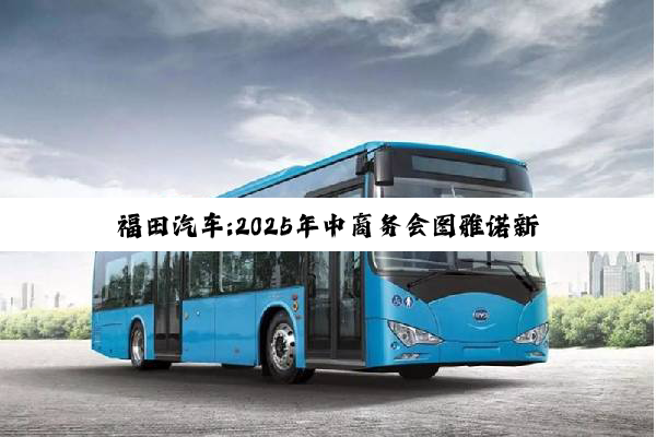 福田汽车:2025年中商务会图雅诺新能源业务分会顺利召开
