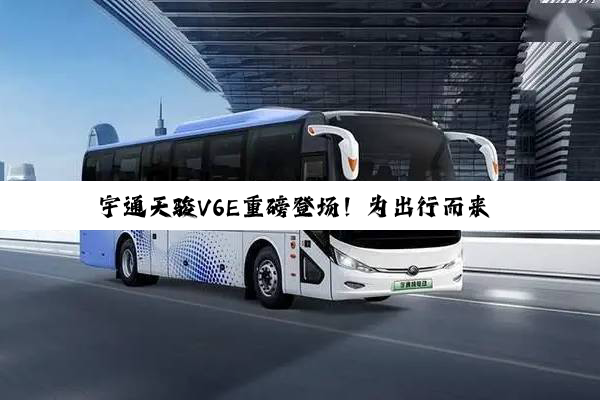 宇通天骏V6E重磅登场！为出行而来 为价值而生