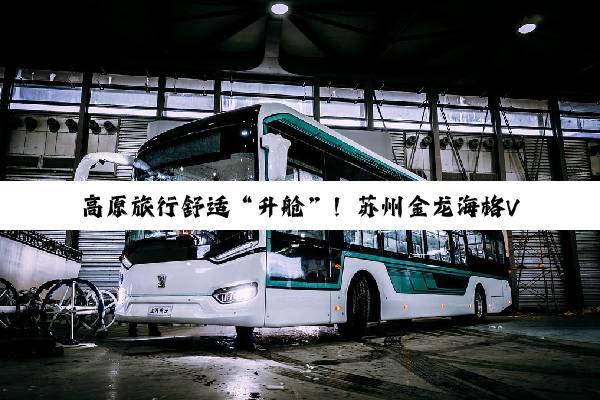 高原旅行舒适“升舱”！苏州金龙海格V9重新定义雪山出行